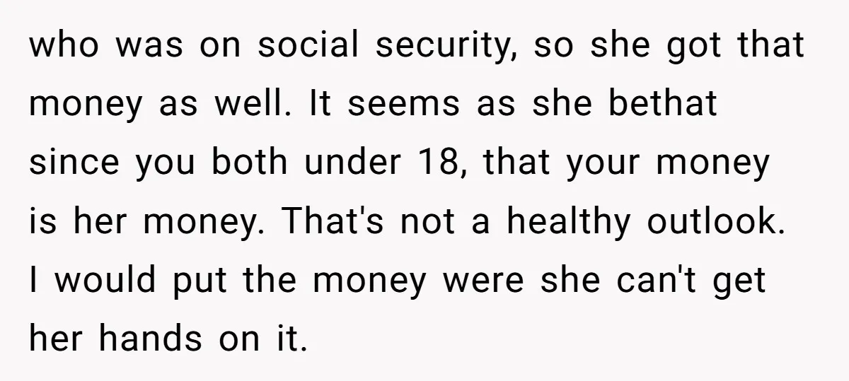 who was on social security, so she got that money as well. It seems as she bethat since you both under 18, that your money is her money. That's not...