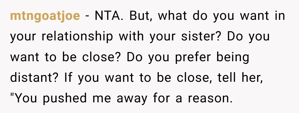 mtngoatjoe − NTA. But, what do you want in your relationship with your sister? Do you want to be close? Do you prefer being distant? If you want to be...
