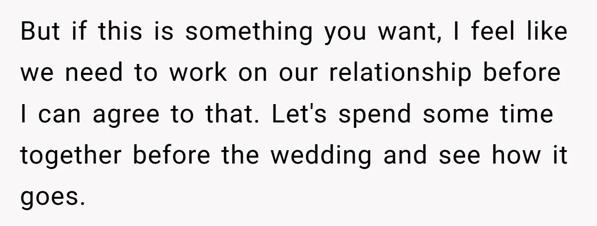 But if this is something you want, I feel like we need to work on our relationship before I can agree to that. Let's spend some time together before the...