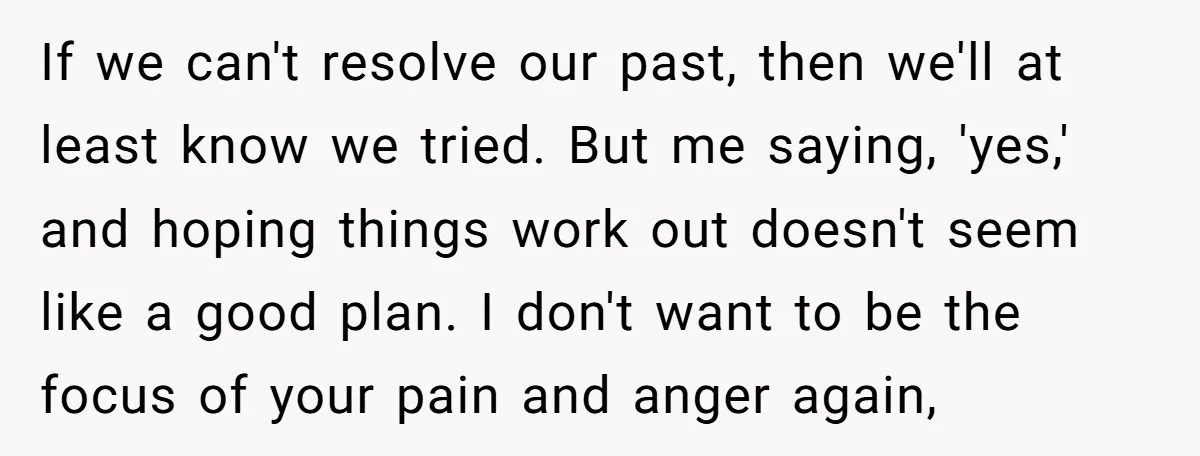 If we can't resolve our past, then we'll at least know we tried. But me saying, 'yes,' and hoping things work out doesn't seem like a good plan. I don't...