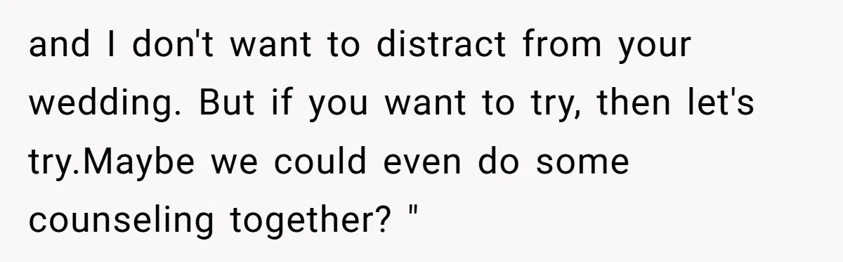and I don't want to distract from your wedding. But if you want to try, then let's try.Maybe we could even do some counseling together? "
