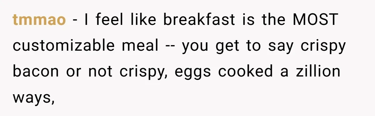 tmmao − I feel like breakfast is the MOST customizable meal -- you get to say crispy bacon or not crispy, eggs cooked a zillion ways,