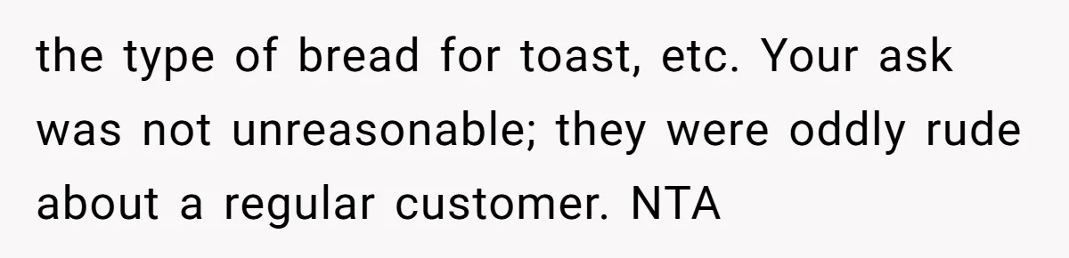 the type of bread for toast, etc. Your ask was not unreasonable; they were oddly rude about a regular customer. NTA