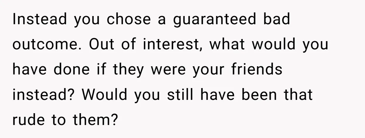 Instead you chose a guaranteed bad outcome. Out of interest, what would you have done if they were your friends instead? Would you still have been that rude to them?