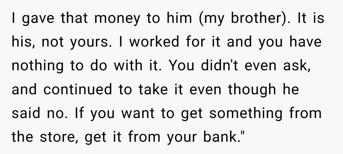 I gave that money to him (my brother). It is his, not yours. I worked for it and you have nothing to do with it. You didn't even ask, and...