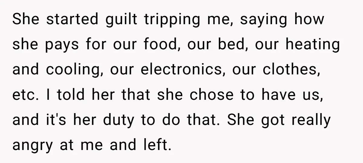 She started guilt tripping me, saying how she pays for our food, our bed, our heating and cooling, our electronics, our clothes, etc. I told her that she chose to...