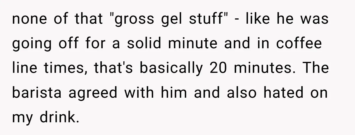 none of that "gross gel stuff" - like he was going off for a solid minute and in coffee line times, that's basically 20 minutes. The barista agreed with him...