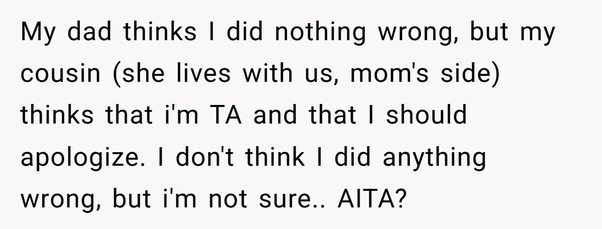 My dad thinks I did nothing wrong, but my cousin (she lives with us, mom's side) thinks that i'm TA and that I should apologize. I don't think I did...