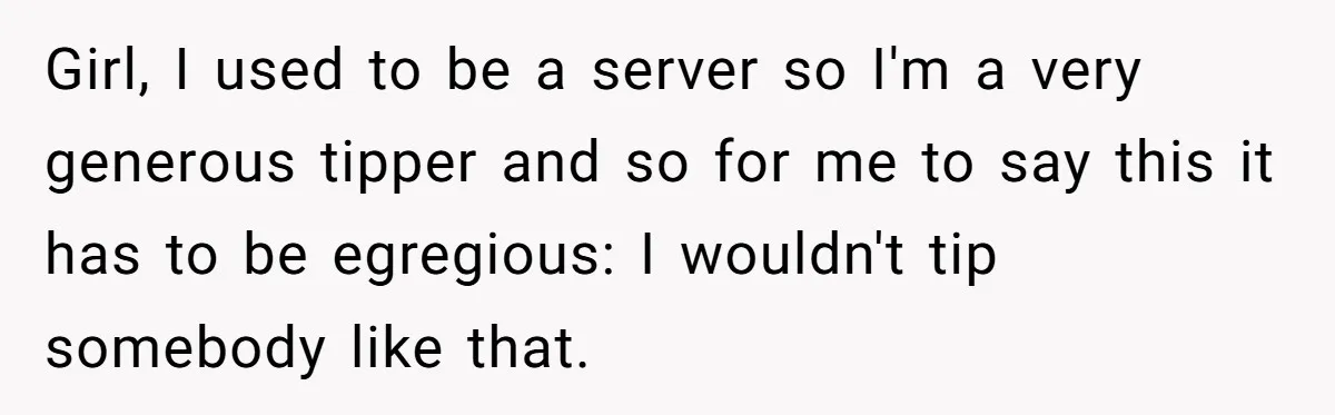 Girl, I used to be a server so I'm a very generous tipper and so for me to say this it has to be egregious: I wouldn't tip somebody like...
