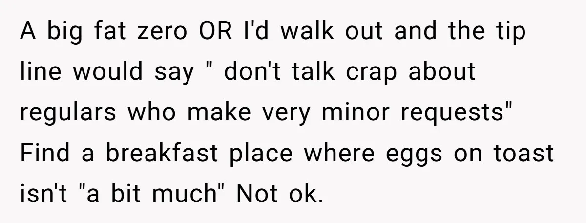 A big fat zero OR I'd walk out and the tip line would say " don't talk crap about regulars who make very minor requests" Find a breakfast place where...