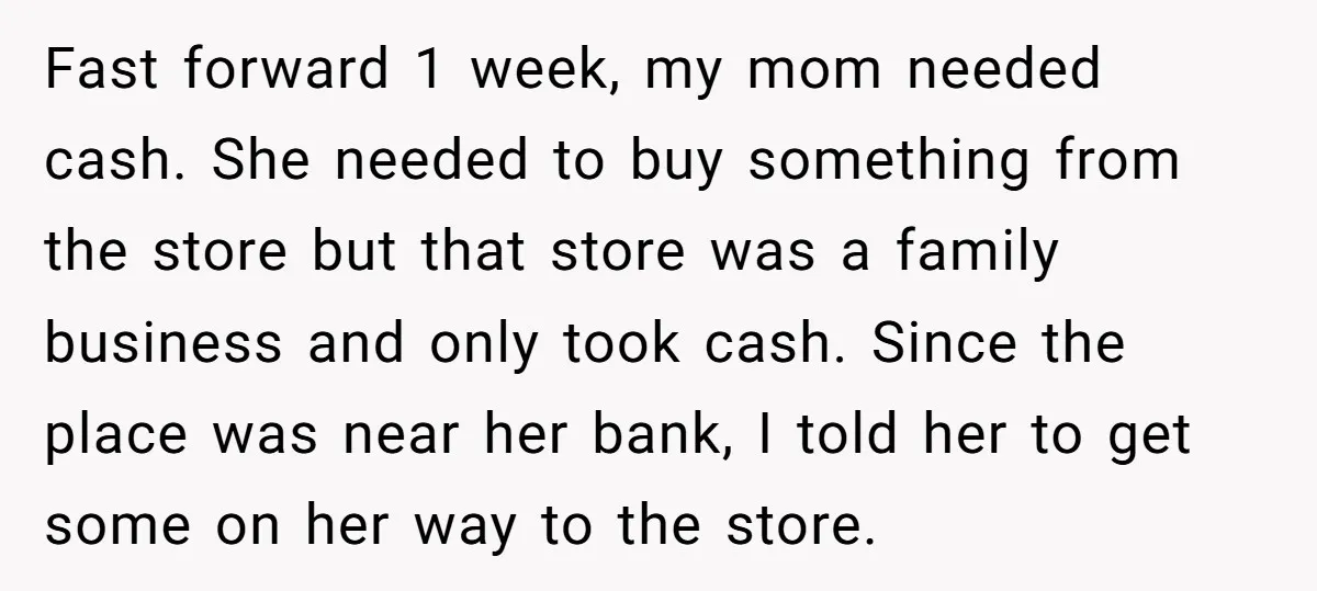 Fast forward 1 week, my mom needed cash. She needed to buy something from the store but that store was a family business and only took cash. Since the place...
