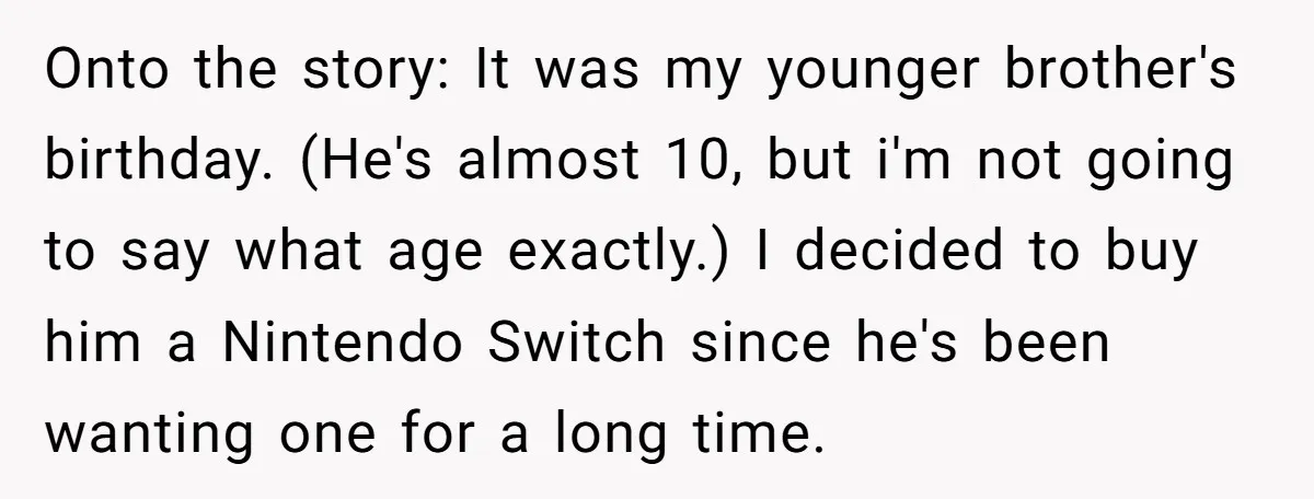 Onto the story: It was my younger brother's birthday. (He's almost 10, but i'm not going to say what age exactly.) I decided to buy him a Nintendo Switch since...