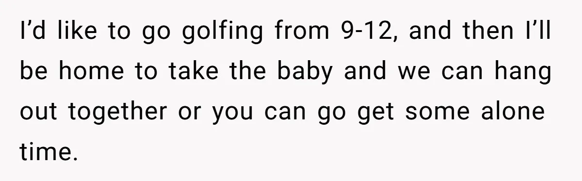 I’d like to go golfing from 9-12, and then I’ll be home to take the baby and we can hang out together or you can go get some alone time.