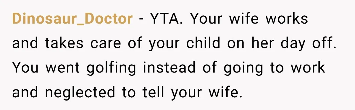 Dinosaur_Doctor − YTA. Your wife works and takes care of your child on her day off. You went golfing instead of going to work and neglected to tell your wife.