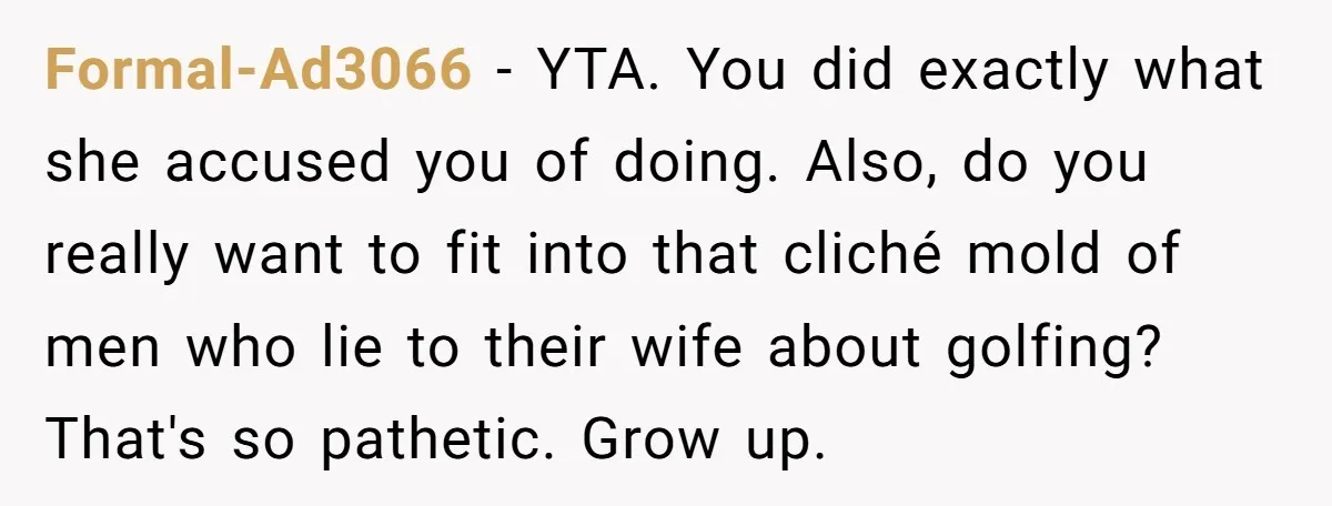 Formal-Ad3066 − YTA. You did exactly what she accused you of doing. Also, do you really want to fit into that cliché mold of men who lie to their wife...