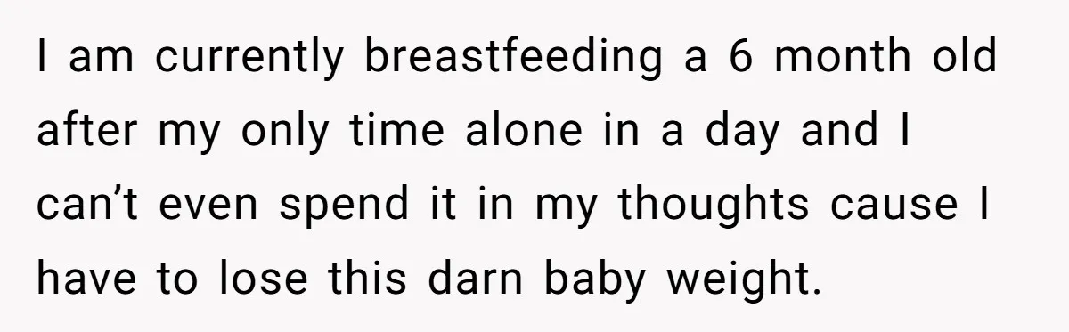 I am currently breastfeeding a 6 month old after my only time alone in a day and I can’t even spend it in my thoughts cause I have to lose...