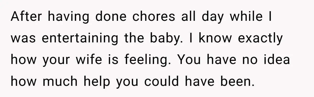 After having done chores all day while I was entertaining the baby. I know exactly how your wife is feeling. You have no idea how much help you could have...