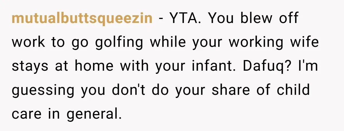 mutualbuttsqueezin − YTA. You blew off work to go golfing while your working wife stays at home with your infant. Dafuq? I'm guessing you don't do your share of child...