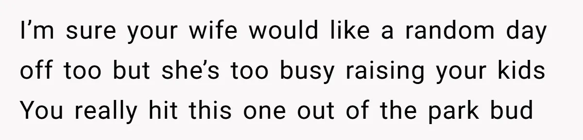 I’m sure your wife would like a random day off too but she’s too busy raising your kids You really hit this one out of the park bud