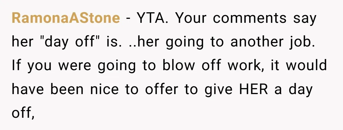 RamonaAStone − YTA. Your comments say her "day off" is. ..her going to another job. If you were going to blow off work, it would have been nice to offer...