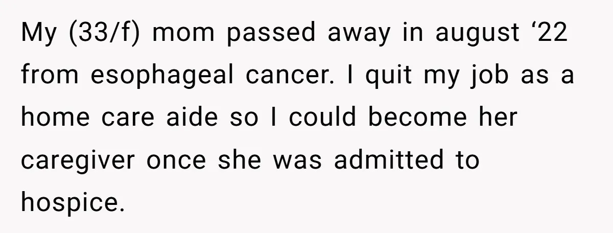 My (33/f) mom passed away in august ‘22 from esophageal cancer. I quit my job as a home care aide so I could become her caregiver once she was admitted...