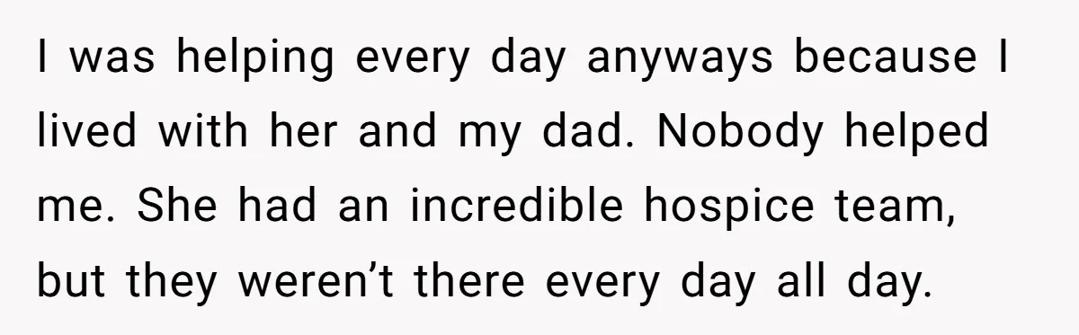 I was helping every day anyways because I lived with her and my dad. Nobody helped me. She had an incredible hospice team, but they weren’t there every day all...