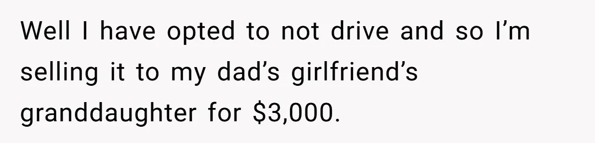 Well I have opted to not drive and so I’m selling it to my dad’s girlfriend’s granddaughter for $3,000.