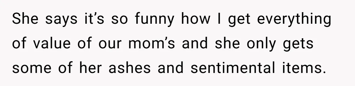She says it’s so funny how I get everything of value of our mom’s and she only gets some of her ashes and sentimental items.