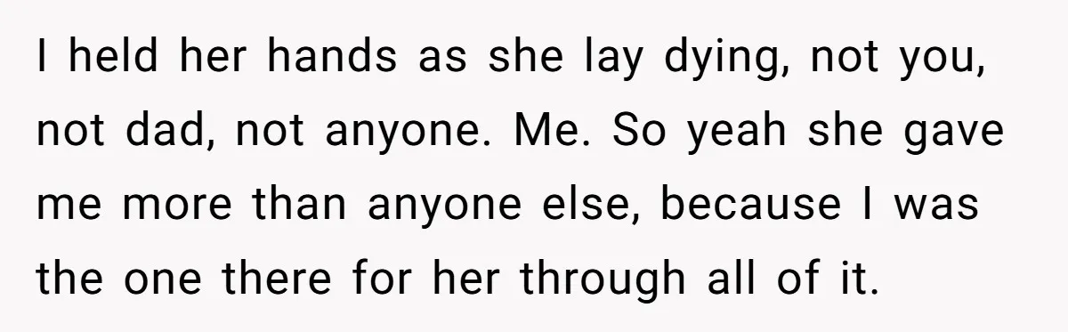 I held her hands as she lay dying, not you, not dad, not anyone. Me. So yeah she gave me more than anyone else, because I was the one there...