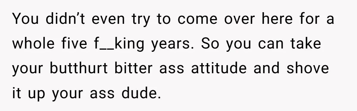You didn’t even try to come over here for a whole five f__king years. So you can take your butthurt bitter ass attitude and shove it up your ass dude.