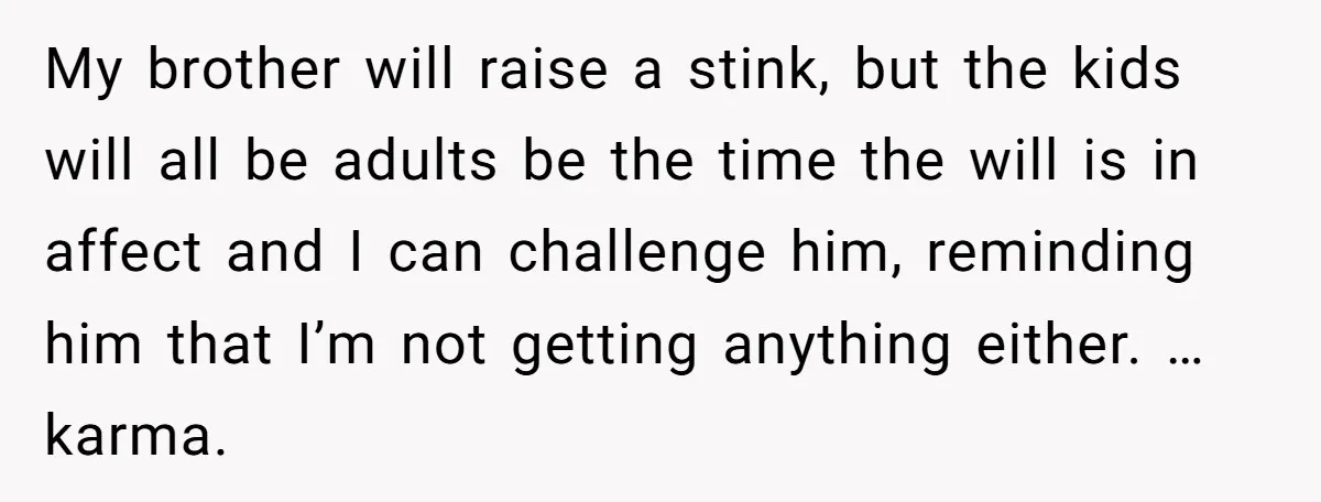 My brother will raise a stink, but the kids will all be adults be the time the will is in affect and I can challenge him, reminding him that I’m...