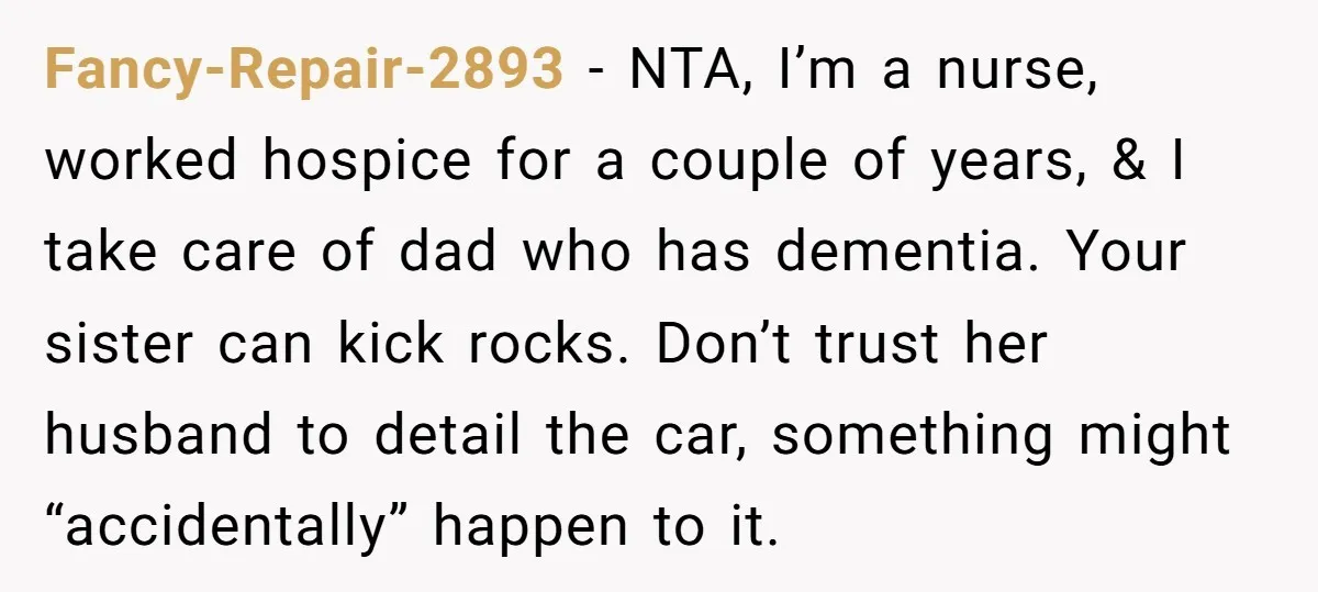 Fancy-Repair-2893 − NTA, I’m a nurse, worked hospice for a couple of years, & I take care of dad who has dementia. Your sister can kick rocks. Don’t trust her...
