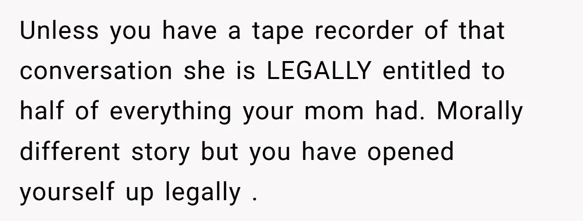 Unless you have a tape recorder of that conversation she is LEGALLY entitled to half of everything your mom had. Morally different story but you have opened yourself up legally...