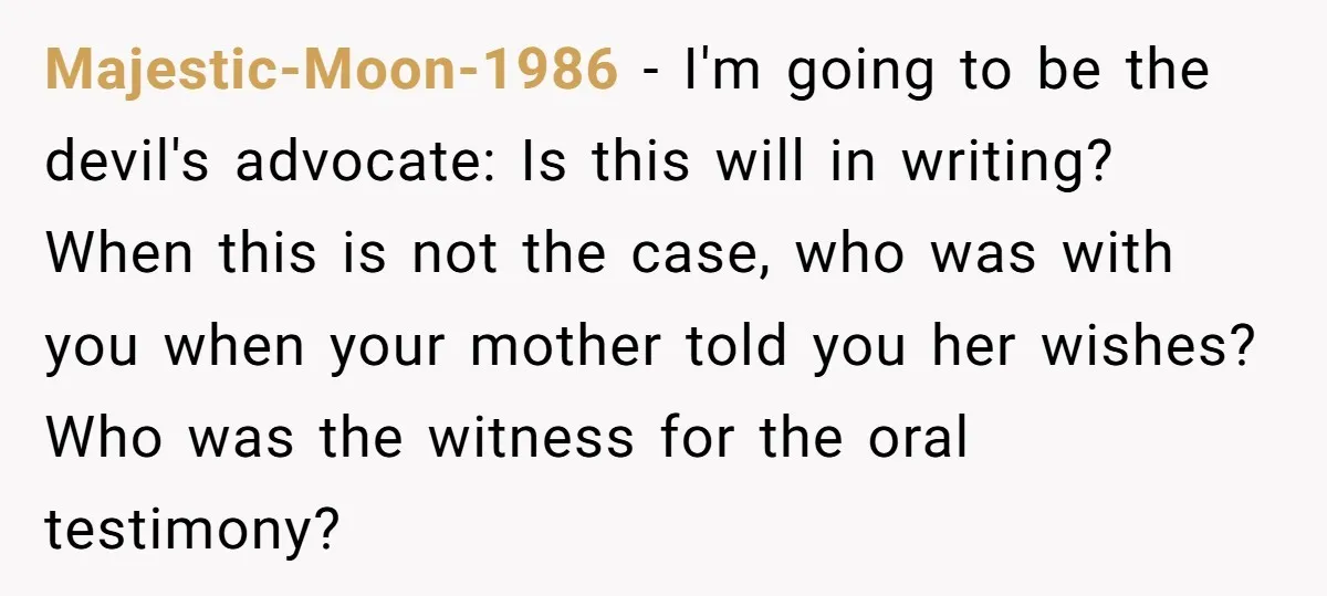 Majestic-Moon-1986 − I'm going to be the devil's advocate: Is this will in writing? When this is not the case, who was with you when your mother told you her...