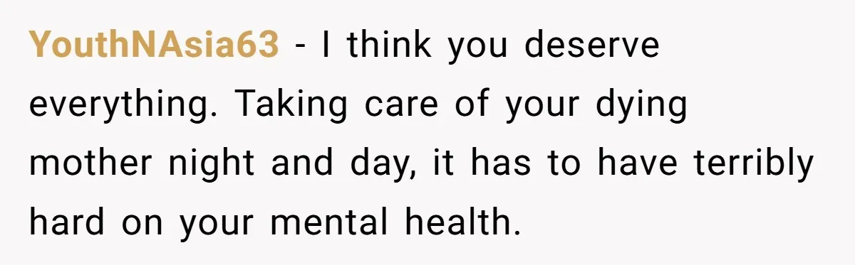YouthNAsia63 − I think you deserve everything. Taking care of your dying mother night and day, it has to have terribly hard on your mental health.