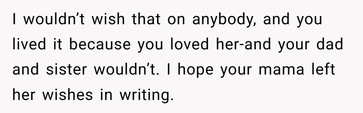 I wouldn’t wish that on anybody, and you lived it because you loved her-and your dad and sister wouldn’t. I hope your mama left her wishes in writing.