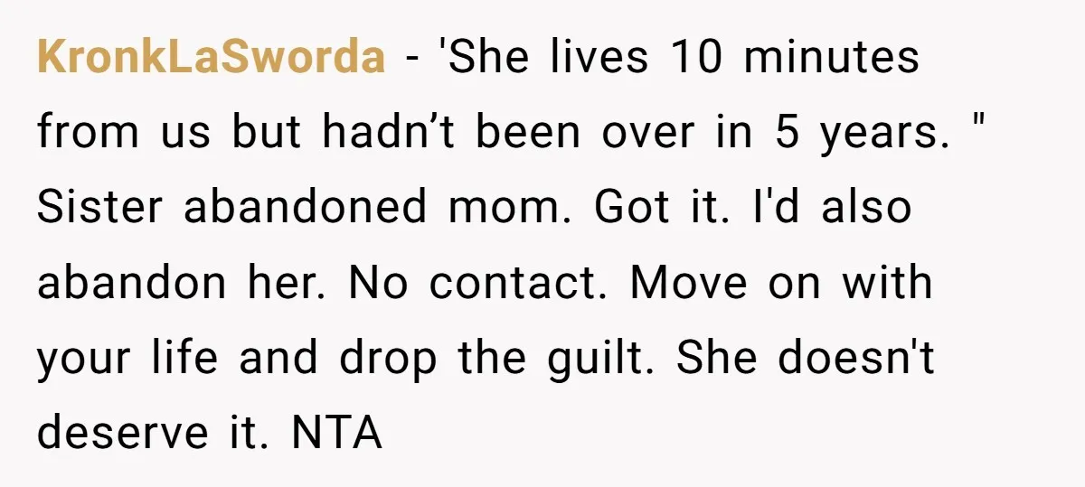 KronkLaSworda − 'She lives 10 minutes from us but hadn’t been over in 5 years. " Sister abandoned mom. Got it. I'd also abandon her. No contact. Move on with...