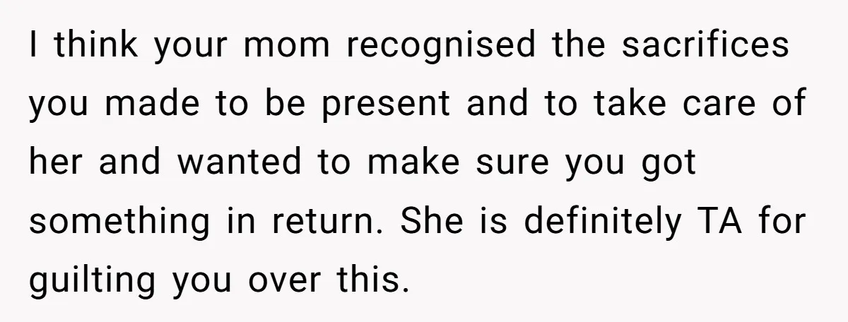 I think your mom recognised the sacrifices you made to be present and to take care of her and wanted to make sure you got something in return. She is...