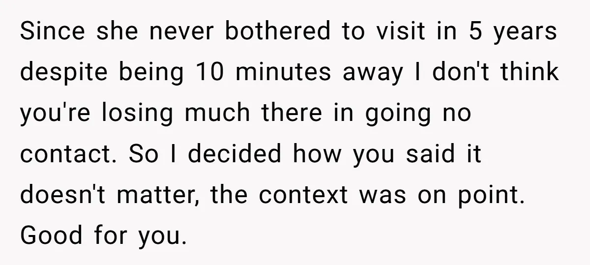 Since she never bothered to visit in 5 years despite being 10 minutes away I don't think you're losing much there in going no contact. So I decided how you...