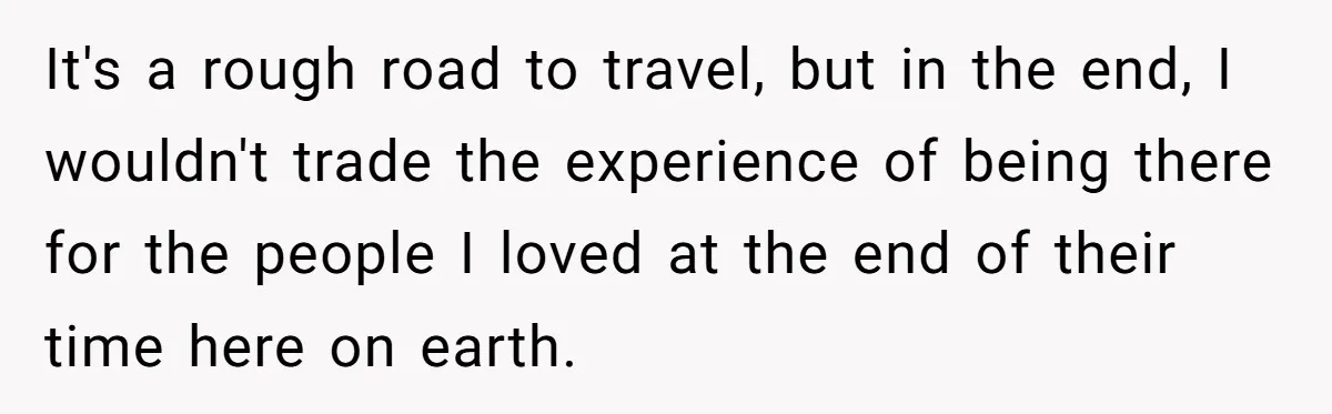 It's a rough road to travel, but in the end, I wouldn't trade the experience of being there for the people I loved at the end of their time here...