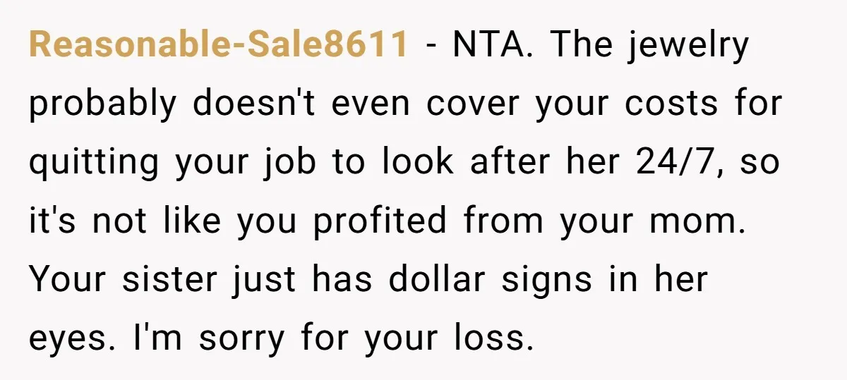 Reasonable-Sale8611 − NTA. The jewelry probably doesn't even cover your costs for quitting your job to look after her 24/7, so it's not like you profited from your mom. Your...