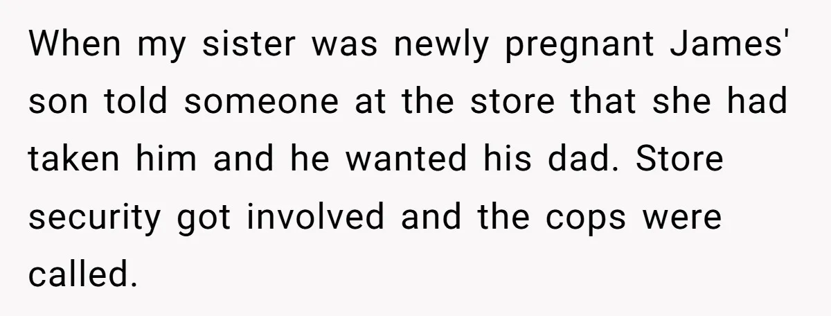 When my sister was newly pregnant James' son told someone at the store that she had taken him and he wanted his dad. Store security got involved and the cops...