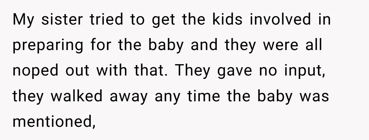 My sister tried to get the kids involved in preparing for the baby and they were all noped out with that. They gave no input, they walked away any time...