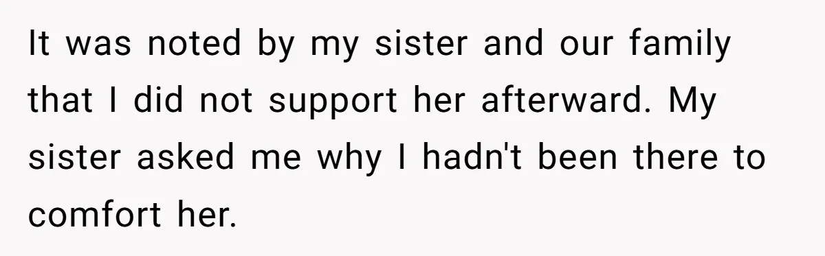It was noted by my sister and our family that I did not support her afterward. My sister asked me why I hadn't been there to comfort her.