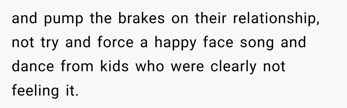 and pump the brakes on their relationship, not try and force a happy face song and dance from kids who were clearly not feeling it.