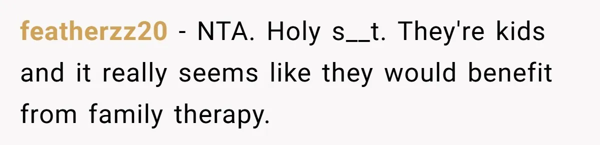 featherzz20 − NTA. Holy s__t. They're kids and it really seems like they would benefit from family therapy.