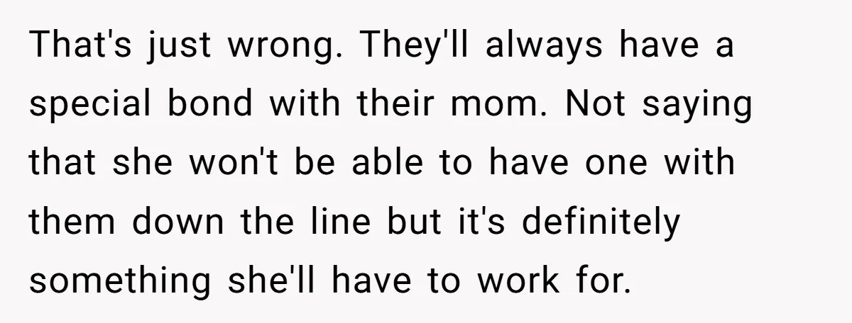 That's just wrong. They'll always have a special bond with their mom. Not saying that she won't be able to have one with them down the line but it's definitely...