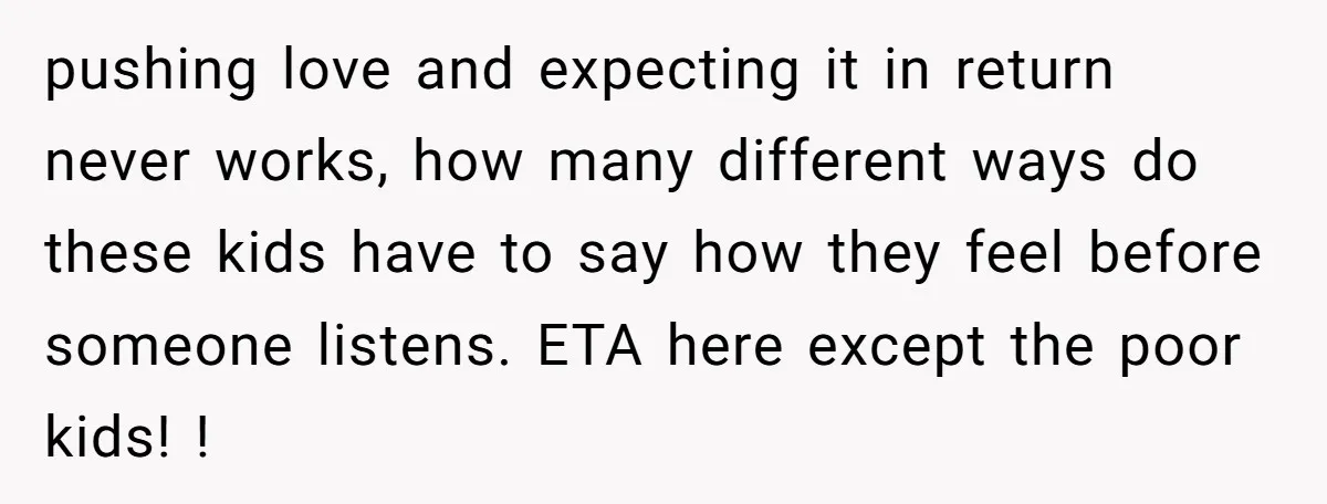 pushing love and expecting it in return never works, how many different ways do these kids have to say how they feel before someone listens. ETA here except the poor...