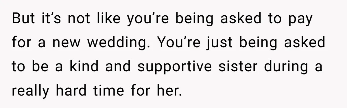 But it’s not like you’re being asked to pay for a new wedding. You’re just being asked to be a kind and supportive sister during a really hard time for...