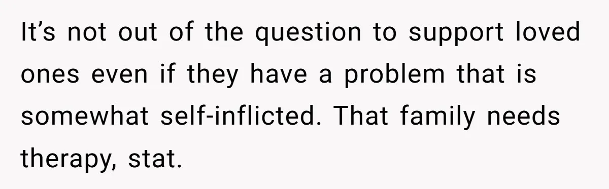 It’s not out of the question to support loved ones even if they have a problem that is somewhat self-inflicted. That family needs therapy, stat.